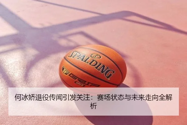 何冰娇退役传闻引发关注：赛场状态与未来走向全解析
