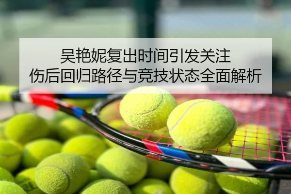 吴艳妮复出时间引发关注 伤后回归路径与竞技状态全面解析