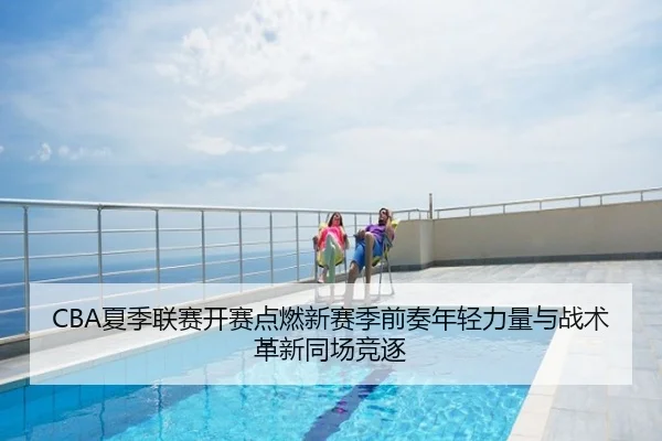 CBA夏季联赛开赛点燃新赛季前奏年轻力量与战术革新同场竞逐