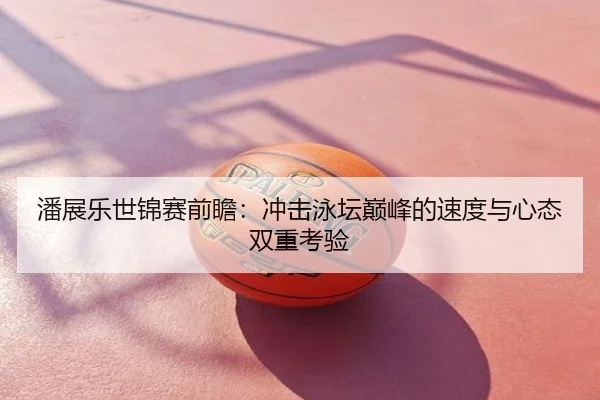 潘展乐世锦赛前瞻：冲击泳坛巅峰的速度与心态双重考验