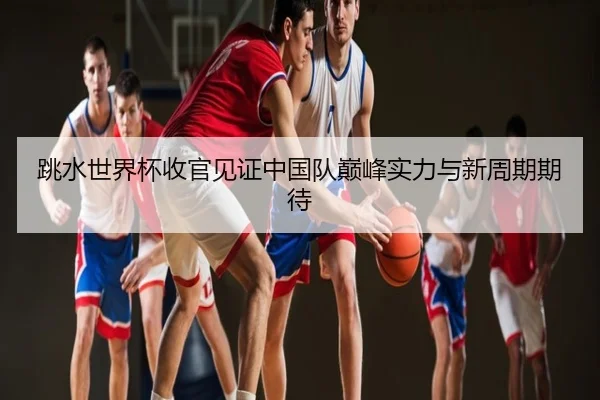 跳水世界杯收官见证中国队巅峰实力与新周期期待