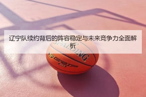 辽宁队续约背后的阵容稳定与未来竞争力全面解析