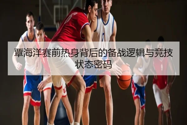 覃海洋赛前热身背后的备战逻辑与竞技状态密码