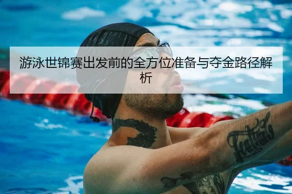 游泳世锦赛出发前的全方位准备与夺金路径解析