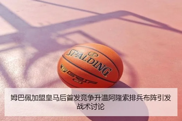 姆巴佩加盟皇马后首发竞争升温阿隆索排兵布阵引发战术讨论