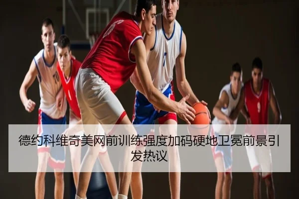 德约科维奇美网前训练强度加码硬地卫冕前景引发热议