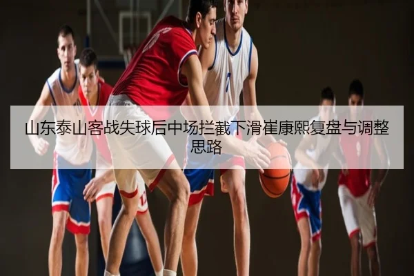 山东泰山客战失球后中场拦截下滑崔康熙复盘与调整思路