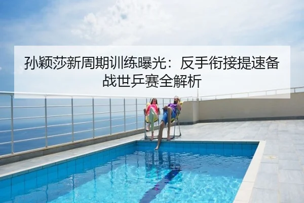 孙颖莎新周期训练曝光：反手衔接提速备战世乒赛全解析
