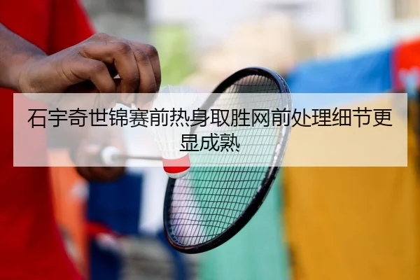 石宇奇世锦赛前热身取胜网前处理细节更显成熟