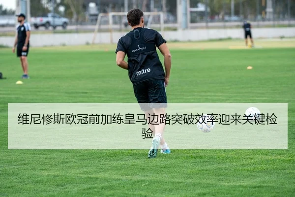 维尼修斯欧冠前加练皇马边路突破效率迎来关键检验