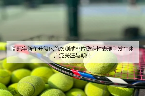 周冠宇新车升级包首次测试排位稳定性表现引发车迷广泛关注与期待