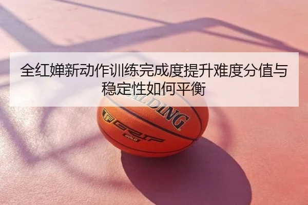 全红婵新动作训练完成度提升难度分值与稳定性如何平衡