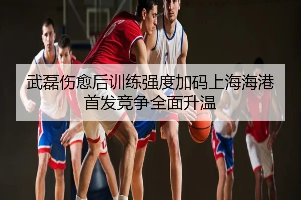 武磊伤愈后训练强度加码上海海港首发竞争全面升温