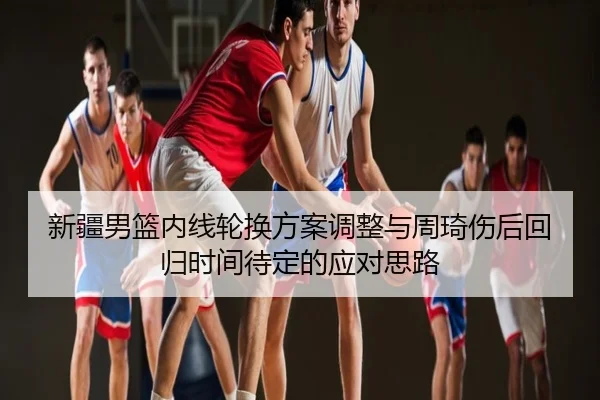 新疆男篮内线轮换方案调整与周琦伤后回归时间待定的应对思路