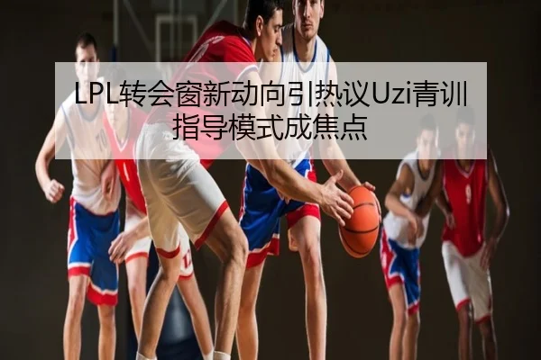 LPL转会窗新动向引热议Uzi青训指导模式成焦点